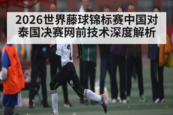 2026世界藤球锦标赛中国对泰国决赛网前技术深度解析